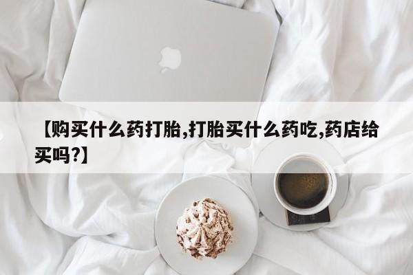 咨询购买正品米非司酮片【购买什么药打胎,打胎买什么药吃,药店给买吗?】