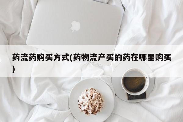 咨询购买正品米非司酮片药流药购买方式(药物流产买的药在哪里购买)