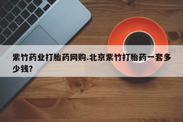 咨询购买正品米非司酮片紫竹药业打胎药网购.北京紫竹打胎药一套多少钱？